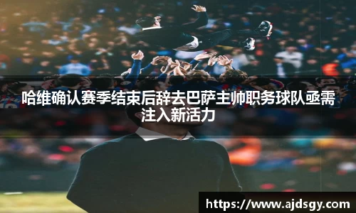 哈维确认赛季结束后辞去巴萨主帅职务球队亟需注入新活力