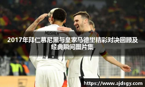 2017年拜仁慕尼黑与皇家马德里精彩对决回顾及经典瞬间图片集