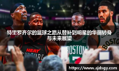 特里罗齐尔的篮球之路从替补到明星的华丽转身与未来展望